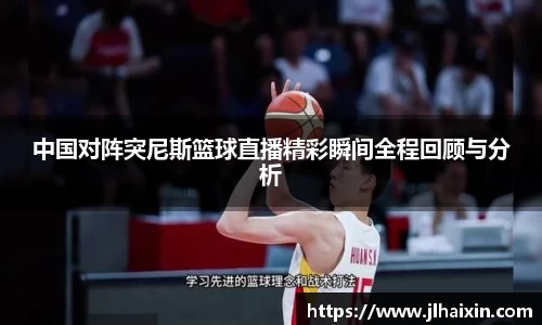 中国对阵突尼斯篮球直播精彩瞬间全程回顾与分析