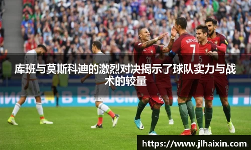 库班与莫斯科迪的激烈对决揭示了球队实力与战术的较量