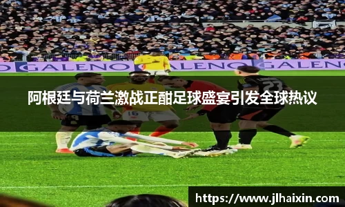 阿根廷与荷兰激战正酣足球盛宴引发全球热议